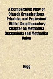 A Comparative View of Church Organizations; Primitive and Protestant: With a Supplementary Chapter on Methodist Secessions and Methodist Union