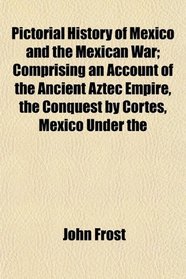 Pictorial History of Mexico and the Mexican War; Comprising an Account of the Ancient Aztec Empire, the Conquest by Cortes, Mexico Under the