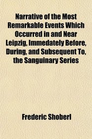 Narrative of the Most Remarkable Events Which Occurred in and Near Leipzig, Immedately Before, During, and Subsequent To, the Sanguinary Series