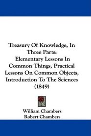 Treasury Of Knowledge, In Three Parts: Elementary Lessons In Common Things, Practical Lessons On Common Objects, Introduction To The Sciences (1849)