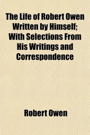 The Life of Robert Owen Written by Himself; With Selections From His Writings and Correspondence