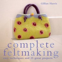 Complete Feltmaking: 10 Easy Techniques and 25 Great Projects