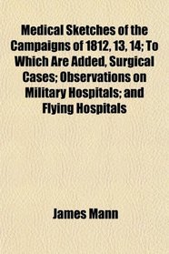 Medical Sketches of the Campaigns of 1812, 13, 14; To Which Are Added, Surgical Cases; Observations on Military Hospitals; and Flying Hospitals