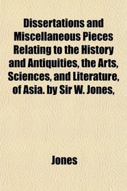 Dissertations and Miscellaneous Pieces Relating to the History and Antiquities, the Arts, Sciences, and Literature, of Asia. by Sir W. Jones,