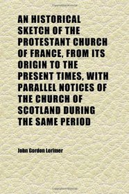 An Historical Sketch of the Protestant Church of France, From Its Origin to the Present Times, With Parallel Notices of the Church of Scotland