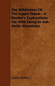 The Wilderness Of The Upper Yukon - A Hunter's Explorations For Wild Sheep In Sub-Arctic Mountains
