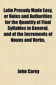 Latin Prosody Made Easy, or Rules and Authorities for the Quantity of Final Syllables in General, and of the Increments of Nouns and Verbs,