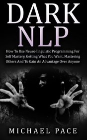 Dark NLP: How To Use Neuro-linguistic Programming For Self Mastery, Getting What You Want, Mastering Others And To Gain An Advantage Over Anyone