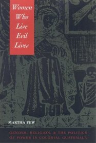Women Who Live Evil Lives: Gender, Religion, and the Politics of Power in Colonial Guatemala