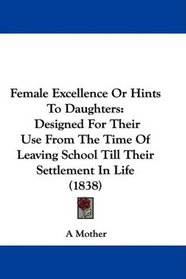 Female Excellence Or Hints To Daughters: Designed For Their Use From The Time Of Leaving School Till Their Settlement In Life (1838)