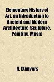 Elementary History of Art. an Introduction to Ancient and Modern Architecture, Sculpture, Painting, Music