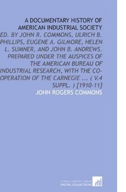 A Documentary History of American Industrial Society: Ed. By John R. Commons, Ulrich B. Phillips, Eugene a. Gilmore, Helen L. Sumner, and   John B. Andrews. ... of the Carnegie ... ( V.4 Suppl. ) [1910-11]