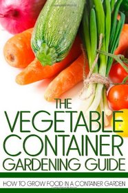 The Vegetable Container Gardening Guide: How to Grow Food in a Container Garden