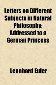 Letters on Different Subjects in Natural Philosophy; Addressed to a German Princess