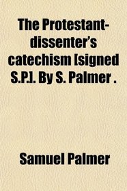 The Protestant-dissenter's catechism [signed S.P.]. By S. Palmer .