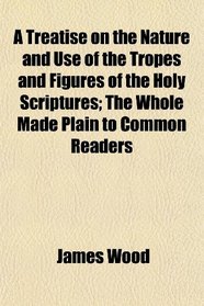 A Treatise on the Nature and Use of the Tropes and Figures of the Holy Scriptures; The Whole Made Plain to Common Readers