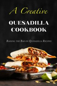 A Creative Quesadilla Cookbook: Raising the Bar on Quesadilla Recipes