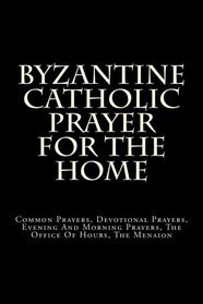 Byzantine Catholic Prayer For The Home: Common Prayers, Devotional Prayers, Evening And Morning Prayers, The Office Of Hours, The Menaion
