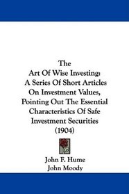 The Art Of Wise Investing: A Series Of Short Articles On Investment Values, Pointing Out The Essential Characteristics Of Safe Investment Securities (1904)