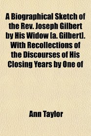 A Biographical Sketch of the Rev. Joseph Gilbert by His Widow [a. Gilbert]. With Recollections of the Discourses of His Closing Years by One of