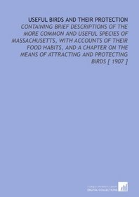 Useful Birds and Their Protection: Containing Brief Descriptions of the More Common and Useful Species of Massachusetts, With Accounts of Their Food Habits, ... of Attracting and Protecting Birds [ 1907 ]