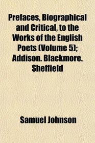 Prefaces, Biographical and Critical, to the Works of the English Poets (Volume 5); Addison. Blackmore. Sheffield