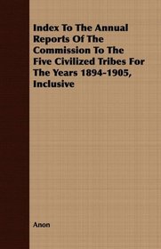 Index To The Annual Reports Of The Commission To The Five Civilized Tribes For The Years 1894-1905, Inclusive