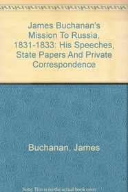 James Buchanan's Mission To Russia, 1831-1833: His Speeches, State Papers And Private Correspondence (Russia observed)