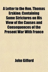 A Letter to the Hon. Thomas Erskine; Containing Some Strictures on His View of the Causes and Consequences of the Present War With France