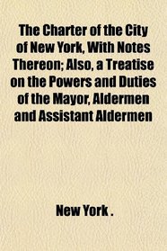 The Charter of the City of New York, With Notes Thereon; Also, a Treatise on the Powers and Duties of the Mayor, Aldermen and Assistant Aldermen