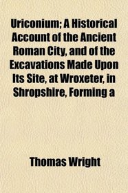Uriconium; A Historical Account of the Ancient Roman City, and of the Excavations Made Upon Its Site, at Wroxeter, in Shropshire, Forming a