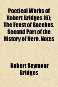 Poetical Works of Robert Bridges (6); The Feast of Bacchus. Second Part of the History of Nero. Notes