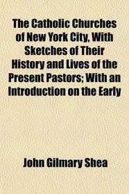 The Catholic Churches of New York City, With Sketches of Their History and Lives of the Present Pastors; With an Introduction on the Early