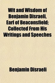 Wit and Wisdom of Benjamin Disraeli, Earl of Beaconsfield; Collected From His Writings and Speeches