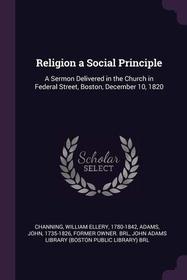 Religion a Social Principle: A Sermon Delivered in the Church in Federal Street, Boston, December 10, 1820