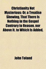 Christianity Not Mysterious; Or, a Treatise Shewing, That There Is Nothing in the Gospel Contrary to Reason, nor Above It. to Which Is Added,