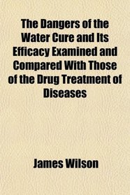 The Dangers of the Water Cure and Its Efficacy Examined and Compared With Those of the Drug Treatment of Diseases