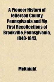 A Pioneer History of Jefferson County, Pennsylvania and My First Recollections of Brookville, Pennsylvania, 1840-1843,