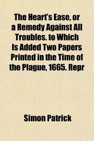 The Heart's Ease, or a Remedy Against All Troubles. to Which Is Added Two Papers Printed in the Time of the Plague, 1665. Repr