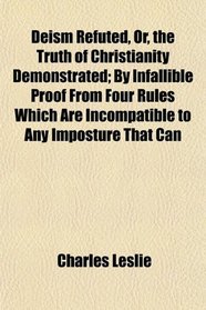 Deism Refuted, Or, the Truth of Christianity Demonstrated; By Infallible Proof From Four Rules Which Are Incompatible to Any Imposture That Can