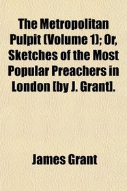 The Metropolitan Pulpit (Volume 1); Or, Sketches of the Most Popular Preachers in London [by J. Grant].
