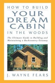 How to Build Your Dream Cabin in the Woods : The Ultimate Guide to Building and Maintaining a Backcountry Getaway