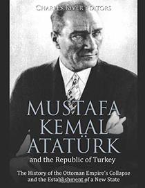 Mustafa Kemal Atatrk and the Republic of Turkey: The History of the Ottoman Empire?s Collapse and the Establishment of a New State
