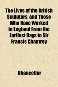 The Lives of the British Sculptors, and Those Who Have Worked in England From the Earliest Days to Sir Francis Chantrey