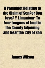 A Pamphlet Relating to the Claim of Senor Don Jose Y. Limantour; To Four Leagues of Land in the County Adjoining and Near the City of San