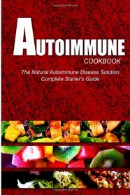 AUTOIMMUNE COOKBOOK - The Natural Autoimmune Disease Solution: Complete Starter's Guide (Autoimmune Diet Cookbook for Autoimmune Related Disorders)