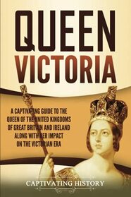 Queen Victoria: A Captivating Guide to the Queen of the United Kingdoms of Great Britain and Ireland along with Her Impact on the Victorian Era