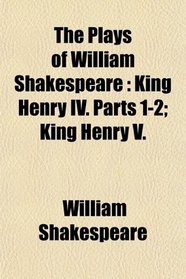 The Plays of William Shakespeare: King Henry IV. Parts 1-2; King Henry V.