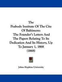 The Peabody Institute Of The City Of Baltimore: The Founder's Letters And The Papers Relating To Its Dedication And Its History, Up To January 1, 1868 (1868)