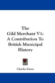 The Gild Merchant V1: A Contribution To British Municipal History